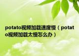 potato視頻加載速度慢（potato視頻加載太慢怎么辦）