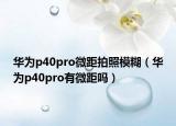 華為p40pro微距拍照模糊（華為p40pro有微距嗎）