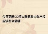 今日更新??恒大雅苑多少年產(chǎn)權(quán)應(yīng)該怎么做呢