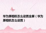華為原相機(jī)怎么設(shè)置全屏（華為原相機(jī)怎么設(shè)置）