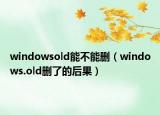 windowsold能不能刪（windows.old刪了的后果）