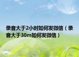 錄音大于2小時(shí)如何發(fā)微信（錄音大于30m如何發(fā)微信）