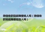 微信收款碼能隨便給人嗎（微信收款碼能隨便給別人嗎）