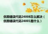 優(yōu)酷錯(cuò)誤代碼24008怎么解決（優(yōu)酷錯(cuò)誤代碼24001是什么）