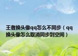 王者換頭像qq怎么不同步（qq換頭像怎么取消同步到空間）