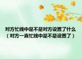 對方忙線中是不是對方設置了什么（對方一直忙線中是不是設置了）