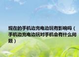 現在的手機邊充電邊玩有影響嗎（手機邊充電邊玩對手機會有什么問題）
