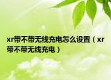 xr帶不帶無線充電怎么設(shè)置（xr帶不帶無線充電）
