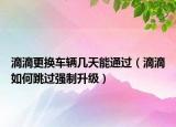 滴滴更換車輛幾天能通過（滴滴如何跳過強制升級）