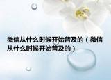 微信從什么時候開始普及的（微信從什么時候開始普及的）