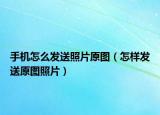 手機(jī)怎么發(fā)送照片原圖（怎樣發(fā)送原圖照片）