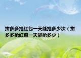 拼多多搶紅包一天能搶多少次（拼多多搶紅包一天能搶多少）