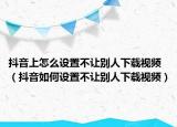 抖音上怎么設(shè)置不讓別人下載視頻（抖音如何設(shè)置不讓別人下載視頻）