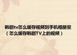 韓劇tv怎么緩存視頻到手機(jī)相冊(cè)里（怎么緩存韓劇TV上的視頻）
