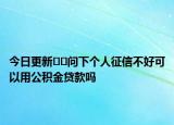 今日更新??問下個人征信不好可以用公積金貸款嗎