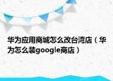 華為應用商城怎么改臺灣店（華為怎么裝google商店）