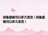 閑魚最晚可以多久發(fā)貨（閑魚最晚可以多久發(fā)貨）