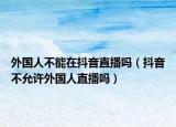 外國人不能在抖音直播嗎（抖音不允許外國人直播嗎）