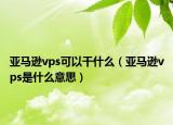 亞馬遜vps可以干什么（亞馬遜vps是什么意思）