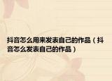 抖音怎么用來(lái)發(fā)表自己的作品（抖音怎么發(fā)表自己的作品）