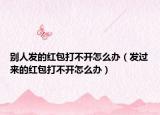 別人發(fā)的紅包打不開怎么辦（發(fā)過來的紅包打不開怎么辦）