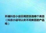 開通抖音小店日用百貨選哪個(gè)類目（抖音小店可以賣不同類目的產(chǎn)品嗎）