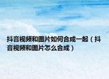 抖音視頻和圖片如何合成一起（抖音視頻和圖片怎么合成）