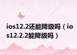 ios12.2還能降級(jí)嗎（ios12.2.2能降級(jí)嗎）