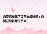 戀愛(ài)記卸載了關(guān)系會(huì)解除嗎（戀愛(ài)記能解除關(guān)系么）