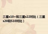 三星s10+和三星s22對比（三星s20和S10對比）