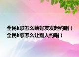全民k歌怎么給好友發(fā)起約唱（全民k歌怎么讓別人約唱）