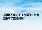拉黑是不是進(jìn)不了直播間（拉黑后進(jìn)不了直播間嗎）