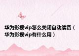 華為影視vip怎么關閉自動續(xù)費（華為影視vip有什么用）