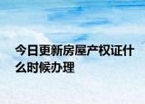 今日更新房屋產(chǎn)權(quán)證什么時候辦理