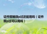 證件照稍微p過還能用嗎（證件照p過可以用嗎）