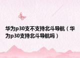 華為p30支不支持北斗導(dǎo)航（華為p30支持北斗導(dǎo)航嗎）