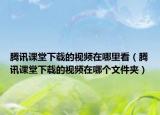 騰訊課堂下載的視頻在哪里看（騰訊課堂下載的視頻在哪個文件夾）