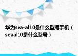 華為sea-al10是什么型號手機（seaal10是什么型號）