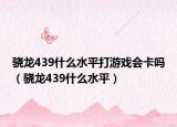 驍龍439什么水平打游戲會卡嗎（驍龍439什么水平）