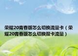 榮耀20青春版怎么切換流量卡（榮耀20青春版怎么切換雙卡流量）