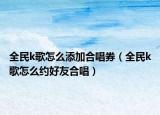 全民k歌怎么添加合唱券（全民k歌怎么約好友合唱）