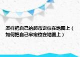 怎樣把自己的超市定位在地圖上（如何把自己家定位在地圖上）