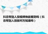 抖音幫別人投視頻他能看到嗎（抖音幫別人投放對(duì)方知道嗎）