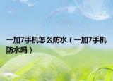 一加7手機怎么防水（一加7手機防水嗎）