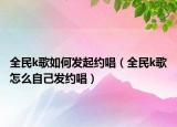 全民k歌如何發(fā)起約唱（全民k歌怎么自己發(fā)約唱）
