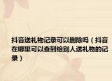 抖音送禮物記錄可以刪除嗎（抖音在哪里可以查到給別人送禮物的記錄）