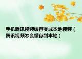 手機騰訊視頻緩存變成本地視頻（騰訊視頻怎么緩存到本地）