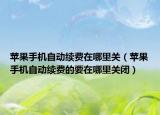 蘋果手機自動續(xù)費在哪里關（蘋果手機自動續(xù)費的要在哪里關閉）