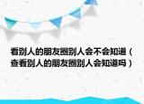 看別人的朋友圈別人會不會知道（查看別人的朋友圈別人會知道嗎）