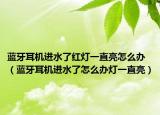 藍(lán)牙耳機(jī)進(jìn)水了紅燈一直亮怎么辦（藍(lán)牙耳機(jī)進(jìn)水了怎么辦燈一直亮）